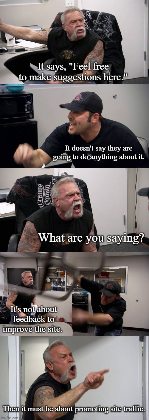 "Feel free to make suggestions here." |  It says, "Feel free to make suggestions here."; It doesn't say they are going to do anything about it. What are you saying? It's not about feedback to improve the site. Then it must be about promoting site traffic. | image tagged in memes,american chopper argument,imgflip,imgflip users | made w/ Imgflip meme maker