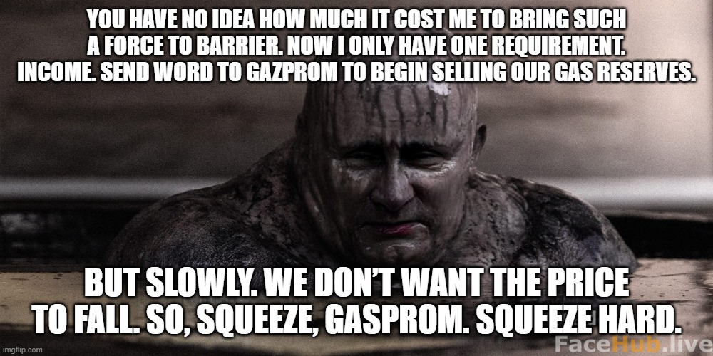 YOU HAVE NO IDEA HOW MUCH IT COST ME TO BRING SUCH A FORCE TO BARRIER. NOW I ONLY HAVE ONE REQUIREMENT. INCOME. SEND WORD TO GAZPROM TO BEGIN SELLING OUR GAS RESERVES. BUT SLOWLY. WE DON’T WANT THE PRICE TO FALL. SO, SQUEEZE, GASPROM. SQUEEZE HARD. | made w/ Imgflip meme maker