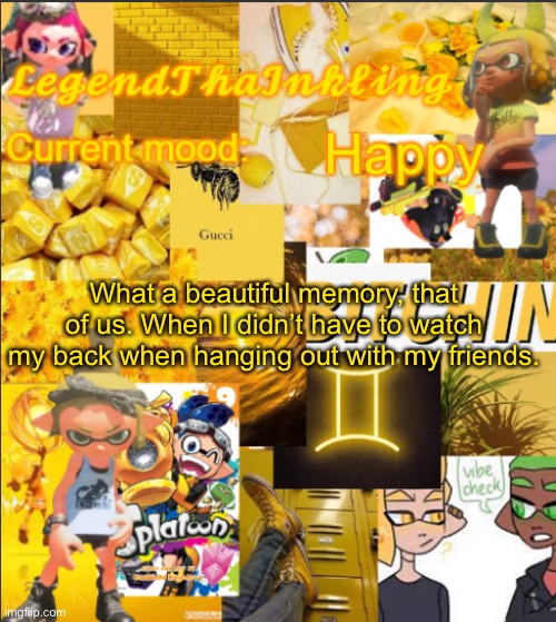 Ye I is back again | Happy; What a beautiful memory, that of us. When I didn’t have to watch my back when hanging out with my friends. | image tagged in legendthainkling's announcement temp | made w/ Imgflip meme maker