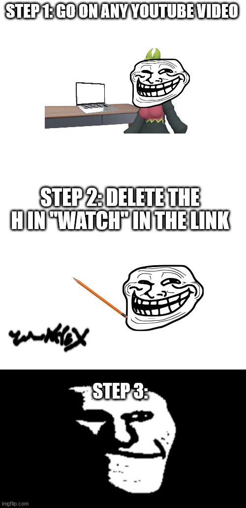 share this with your friends! | STEP 1: GO ON ANY YOUTUBE VIDEO; STEP 2: DELETE THE H IN "WATCH" IN THE LINK; STEP 3: | image tagged in blank white template,trollge | made w/ Imgflip meme maker