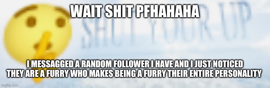 shut your up | WAIT SHIT PFHAHAHA; I MESSAGGED A RANDOM FOLLOWER I HAVE AND I JUST NOTICED THEY ARE A FURRY WHO MAKES BEING A FURRY THEIR ENTIRE PERSONALITY | image tagged in shut your up | made w/ Imgflip meme maker