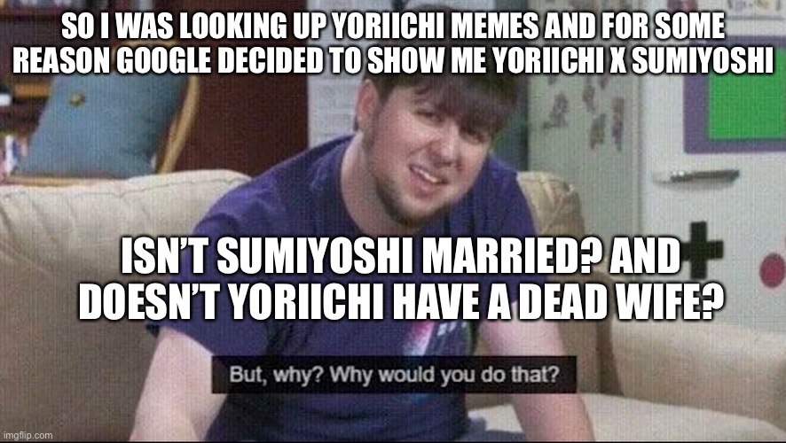 It confuses me. | SO I WAS LOOKING UP YORIICHI MEMES AND FOR SOME REASON GOOGLE DECIDED TO SHOW ME YORIICHI X SUMIYOSHI; ISN’T SUMIYOSHI MARRIED? AND DOESN’T YORIICHI HAVE A DEAD WIFE? | image tagged in but why why would you do that | made w/ Imgflip meme maker