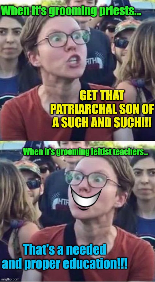 I can't get the smile version out of my head now. | When it's grooming priests... GET THAT PATRIARCHAL SON OF A SUCH AND SUCH!!! When it's grooming leftist teachers... That's a needed and proper education!!! | image tagged in angry liberal hypocrite | made w/ Imgflip meme maker