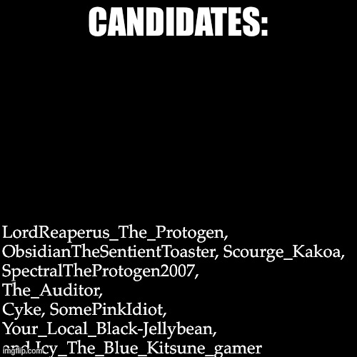 Vote now(you get two votes) | LordReaperus_The_Protogen, ObsidianTheSentientToaster, Scourge_Kakoa, SpectralTheProtogen2007, The_Auditor, Cyke, SomePinkIdiot, Your_Local_Black-Jellybean, and Icy_The_Blue_Kitsune_gamer; CANDIDATES: | image tagged in memes,blank transparent square | made w/ Imgflip meme maker