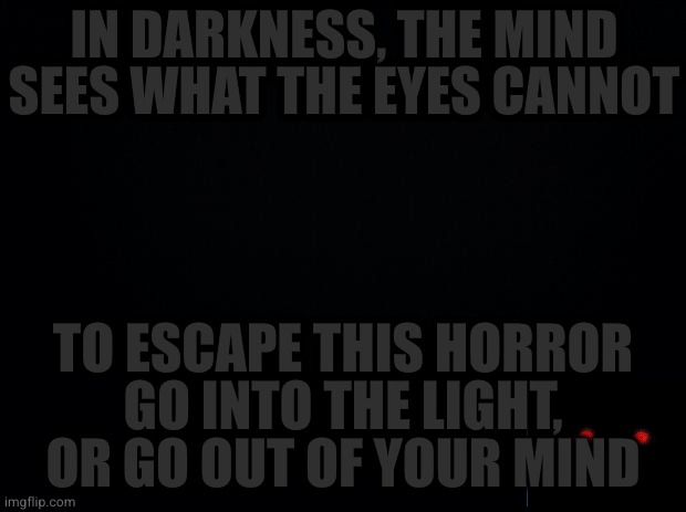 Black background | IN DARKNESS, THE MIND SEES WHAT THE EYES CANNOT; TO ESCAPE THIS HORROR
GO INTO THE LIGHT, OR GO OUT OF YOUR MIND | image tagged in black background | made w/ Imgflip meme maker