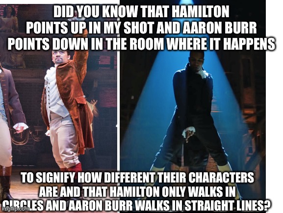 Info of Hamilton |  DID YOU KNOW THAT HAMILTON POINTS UP IN MY SHOT AND AARON BURR POINTS DOWN IN THE ROOM WHERE IT HAPPENS; TO SIGNIFY HOW DIFFERENT THEIR CHARACTERS ARE AND THAT HAMILTON ONLY WALKS IN CIRCLES AND AARON BURR WALKS IN STRAIGHT LINES? | image tagged in hamilton | made w/ Imgflip meme maker