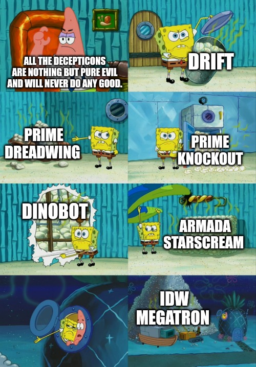 Not all Decepticons are pure evil Patrick | DRIFT; ALL THE DECEPTICONS ARE NOTHING BUT PURE EVIL AND WILL NEVER DO ANY GOOD. PRIME DREADWING; PRIME KNOCKOUT; DINOBOT; ARMADA STARSCREAM; IDW MEGATRON | image tagged in spongebob diapers meme,transformers | made w/ Imgflip meme maker
