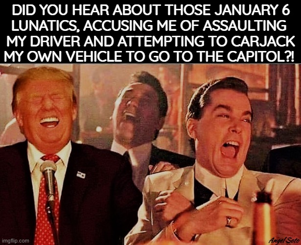 Trump and Goodfellas joke about January 6 committee | DID YOU HEAR ABOUT THOSE JANUARY 6
LUNATICS, ACCUSING ME OF ASSAULTING 
MY DRIVER AND ATTEMPTING TO CARJACK
MY OWN VEHICLE TO GO TO THE CAPITOL?! Angel Soto | image tagged in donald trump,goodfellas laughing,capitol hill,assault,january,congress | made w/ Imgflip meme maker
