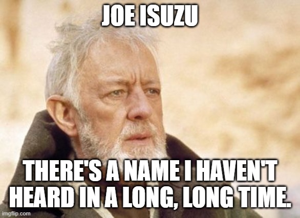 Obi Wan Kenobi Meme | JOE ISUZU THERE'S A NAME I HAVEN'T HEARD IN A LONG, LONG TIME. | image tagged in memes,obi wan kenobi | made w/ Imgflip meme maker