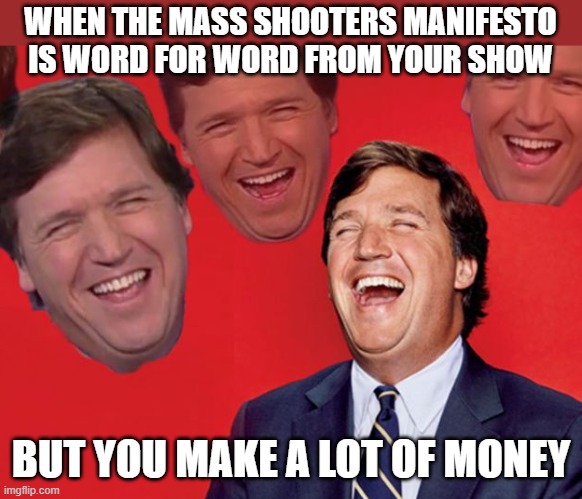 tucker carlson laughing at libs CROPPED | WHEN THE MASS SHOOTERS MANIFESTO IS WORD FOR WORD FROM YOUR SHOW; BUT YOU MAKE A LOT OF MONEY | image tagged in tucker carlson laughing at libs cropped,politics | made w/ Imgflip meme maker