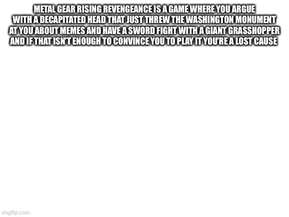 Blank White Template | METAL GEAR RISING REVENGEANCE IS A GAME WHERE YOU ARGUE WITH A DECAPITATED HEAD THAT JUST THREW THE WASHINGTON MONUMENT AT YOU ABOUT MEMES AND HAVE A SWORD FIGHT WITH A GIANT GRASSHOPPER AND IF THAT ISN’T ENOUGH TO CONVINCE YOU TO PLAY IT YOU’RE A LOST CAUSE | image tagged in blank white template | made w/ Imgflip meme maker