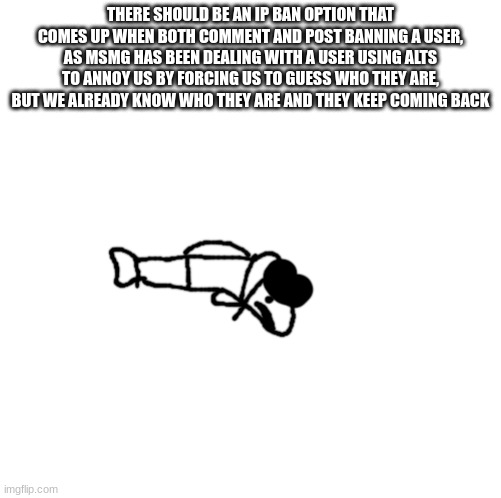 idiot trout | THERE SHOULD BE AN IP BAN OPTION THAT COMES UP WHEN BOTH COMMENT AND POST BANNING A USER, AS MSMG HAS BEEN DEALING WITH A USER USING ALTS TO ANNOY US BY FORCING US TO GUESS WHO THEY ARE, BUT WE ALREADY KNOW WHO THEY ARE AND THEY KEEP COMING BACK | image tagged in idiot trout | made w/ Imgflip meme maker