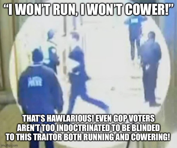 Josh Hawley running like a little bitch | “I WON’T RUN, I WON’T COWER!”; THAT’S HAWLARIOUS! EVEN GOP VOTERS AREN’T TOO INDOCTRINATED TO BE BLINDED TO THIS TRAITOR BOTH RUNNING AND COWERING! | image tagged in josh hawley running like a little bitch | made w/ Imgflip meme maker