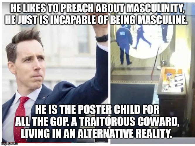 Josh Hawley, hawling ass | HE LIKES TO PREACH ABOUT MASCULINITY, HE JUST IS INCAPABLE OF BEING MASCULINE. HE IS THE POSTER CHILD FOR ALL THE GOP. A TRAITOROUS COWARD, LIVING IN AN ALTERNATIVE REALITY. | image tagged in josh hawley hawling ass | made w/ Imgflip meme maker