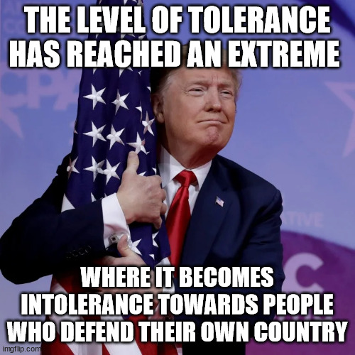 Trump Flag Hugger | THE LEVEL OF TOLERANCE HAS REACHED AN EXTREME WHERE IT BECOMES INTOLERANCE TOWARDS PEOPLE WHO DEFEND THEIR OWN COUNTRY | image tagged in trump flag hugger | made w/ Imgflip meme maker