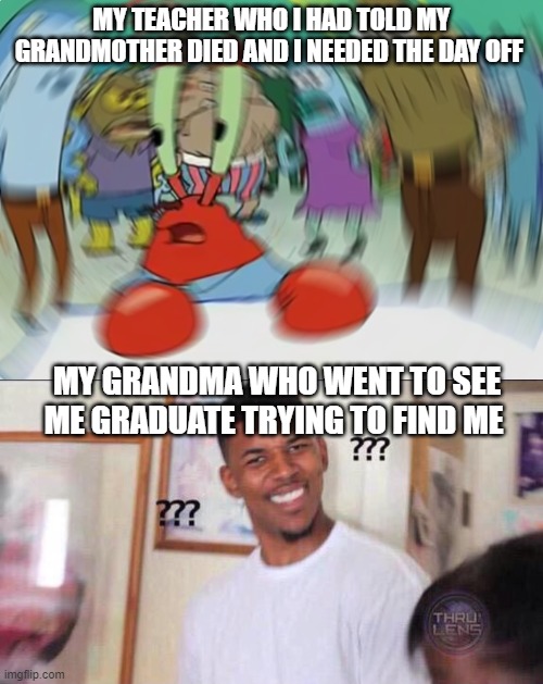 MY TEACHER WHO I HAD TOLD MY GRANDMOTHER DIED AND I NEEDED THE DAY OFF; MY GRANDMA WHO WENT TO SEE ME GRADUATE TRYING TO FIND ME | image tagged in memes,mr krabs blur meme,black guy confused | made w/ Imgflip meme maker