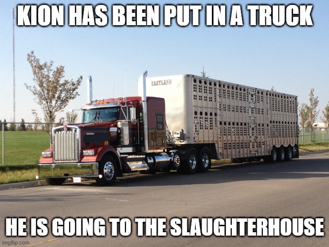 Slaughterhouse truck | KION HAS BEEN PUT IN A TRUCK; HE IS GOING TO THE SLAUGHTERHOUSE | image tagged in slaughterhouse truck | made w/ Imgflip meme maker