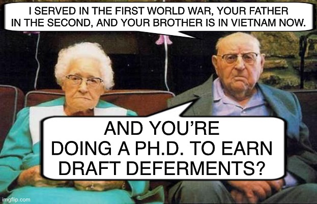 Born in the ‘80s… during Grover Cleveland’s first term | I SERVED IN THE FIRST WORLD WAR, YOUR FATHER IN THE SECOND, AND YOUR BROTHER IS IN VIETNAM NOW. AND YOU’RE DOING A PH.D. TO EARN DRAFT DEFERMENTS? | image tagged in memes,old couple,vietnam,wwii,boomers | made w/ Imgflip meme maker