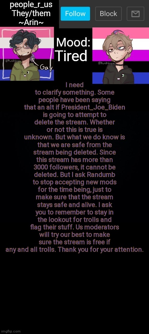 people _r_us announcement template v. 2.784 | I need to clarify something. Some people have been saying that an alt if President_Joe_Biden is going to attempt to delete the stream. Whether or not this is true is unknown. But what we do know is that we are safe from the stream being deleted. Since this stream has more than 3000 followers, it cannot be deleted. But I ask Randumb to stop accepting new mods for the time being, just to make sure that the stream stays safe and alive. I ask you to remember to stay in the lookout for trolls and flag their stuff. Us moderators will try our best to make sure the stream is free if any and all trolls. Thank you for your attention. Tired | image tagged in people _r_us announcement template v 2 555 | made w/ Imgflip meme maker