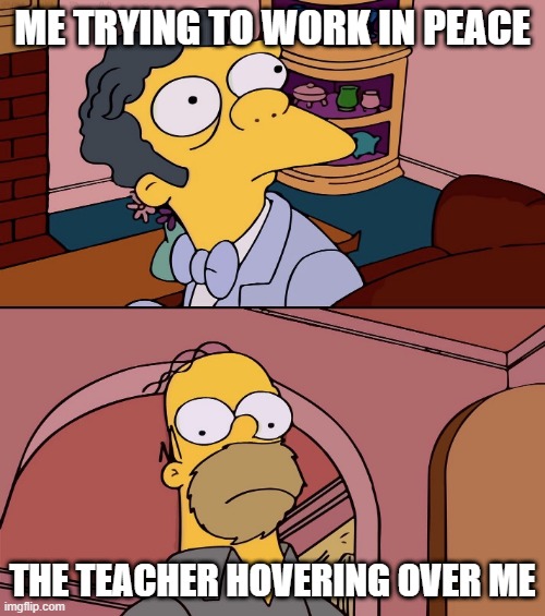 Moe Homer Simpson | ME TRYING TO WORK IN PEACE; THE TEACHER HOVERING OVER ME | image tagged in moe homer simpson | made w/ Imgflip meme maker