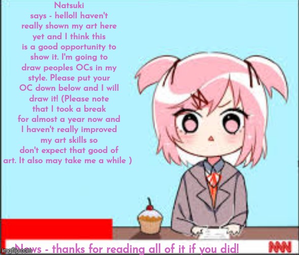 Hello! I have been following this stream for a while so let's try something new!! | Natsuki says - hello!I haven't really shown my art here yet and I think this is a good opportunity to show it. I'm going to draw peoples OCs in my style. Please put your OC down below and I will draw it! (Please note that I took a break for almost a year now and I haven't really improved my art skills so don't expect that good of art. It also may take me a while ); News - thanks for reading all of it if you did! | image tagged in why are you reading this,stop reading the tags,oh wow are you actually reading these tags,why are you like this | made w/ Imgflip meme maker