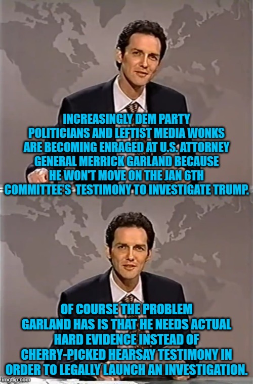 Hard Evidence versus politically partisan cherry-picked hearsay testimony. | INCREASINGLY DEM PARTY POLITICIANS AND LEFTIST MEDIA WONKS ARE BECOMING ENRAGED AT U.S. ATTORNEY GENERAL MERRICK GARLAND BECAUSE HE WON'T MOVE ON THE JAN 6TH COMMITTEE'S  TESTIMONY TO INVESTIGATE TRUMP. OF COURSE THE PROBLEM GARLAND HAS IS THAT HE NEEDS ACTUAL HARD EVIDENCE INSTEAD OF CHERRY-PICKED HEARSAY TESTIMONY IN ORDER TO LEGALLY LAUNCH AN INVESTIGATION. | image tagged in weekend update with norm | made w/ Imgflip meme maker