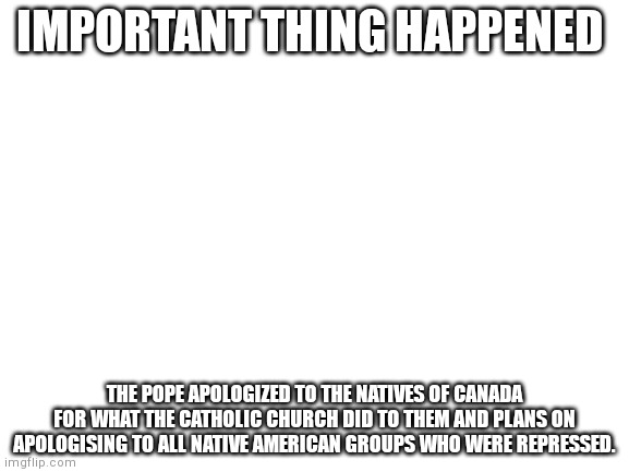 Hope at last?? | IMPORTANT THING HAPPENED; THE POPE APOLOGIZED TO THE NATIVES OF CANADA FOR WHAT THE CATHOLIC CHURCH DID TO THEM AND PLANS ON APOLOGISING TO ALL NATIVE AMERICAN GROUPS WHO WERE REPRESSED. | image tagged in blank white template | made w/ Imgflip meme maker