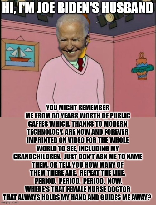 You Might Remember Joe Biden's Husband... | HI, I'M JOE BIDEN'S HUSBAND; YOU MIGHT REMEMBER ME FROM 50 YEARS WORTH OF PUBLIC GAFFES WHICH, THANKS TO MODERN TECHNOLOGY, ARE NOW AND FOREVER IMPRINTED ON VIDEO FOR THE WHOLE WORLD TO SEE, INCLUDING MY GRANDCHILDREN.  JUST DON'T ASK ME TO NAME THEM, OR TELL YOU HOW MANY OF THEM THERE ARE.  REPEAT THE LINE.  PERIOD.  PERIOD.  PERIOD.  NOW, WHERE'S THAT FEMALE NURSE DOCTOR THAT ALWAYS HOLDS MY HAND AND GUIDES ME AWAY? | image tagged in memes,joe biden,politics,creepy joe biden,political humor,humor | made w/ Imgflip meme maker