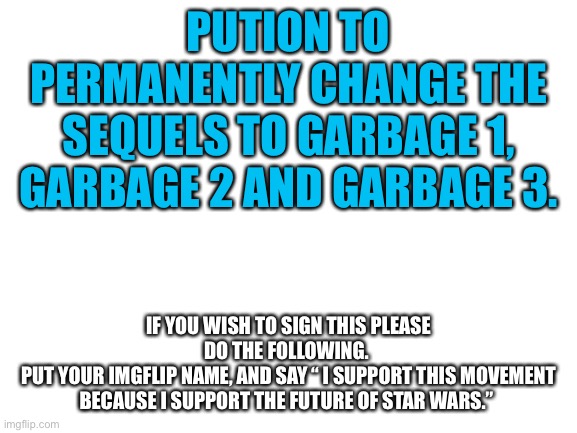 Star Wars deserves this…(mod note: petition*) | PUTION TO PERMANENTLY CHANGE THE SEQUELS TO GARBAGE 1, GARBAGE 2 AND GARBAGE 3. IF YOU WISH TO SIGN THIS PLEASE DO THE FOLLOWING. 
PUT YOUR IMGFLIP NAME, AND SAY “ I SUPPORT THIS MOVEMENT BECAUSE I SUPPORT THE FUTURE OF STAR WARS.” | image tagged in blank white template,star wars,sequels | made w/ Imgflip meme maker