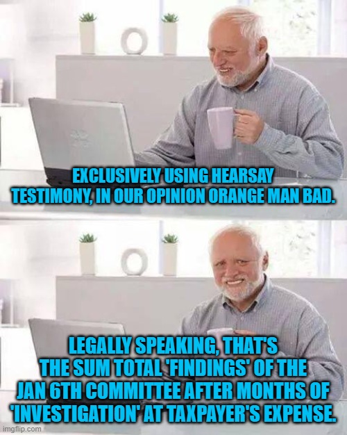 Legally speaking that's ALL that the leftist political circus amounts to after all these months. | EXCLUSIVELY USING HEARSAY TESTIMONY, IN OUR OPINION ORANGE MAN BAD. LEGALLY SPEAKING, THAT'S THE SUM TOTAL 'FINDINGS' OF THE JAN 6TH COMMITTEE AFTER MONTHS OF 'INVESTIGATION' AT TAXPAYER'S EXPENSE. | image tagged in hide the pain harold | made w/ Imgflip meme maker