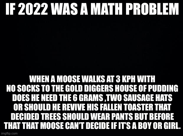 Black background | IF 2022 WAS A MATH PROBLEM; WHEN A MOOSE WALKS AT 3 KPH WITH NO SOCKS TO THE GOLD DIGGERS HOUSE OF PUDDING DOES HE NEED THE 6 GRAMS ,TWO SAUSAGE HATS OR SHOULD HE REVIVE HIS FALLEN TOASTER THAT DECIDED TREES SHOULD WEAR PANTS BUT BEFORE THAT THAT MOOSE CAN’T DECIDE IF IT’S A BOY OR GIRL. | image tagged in black background | made w/ Imgflip meme maker
