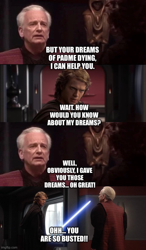 Palpatine accidentally spills it to Anakin Skywalker that he gave him his nightmares about Padme Amidala | BUT YOUR DREAMS OF PADME DYING, I CAN HELP YOU. WAIT. HOW WOULD YOU KNOW ABOUT MY DREAMS? WELL, OBVIOUSLY, I GAVE YOU THOSE DREAMS… OH GREAT! OHH… YOU ARE SO BUSTED!! | image tagged in star wars,funny memes,anakin skywalker,palpatine,what if | made w/ Imgflip meme maker