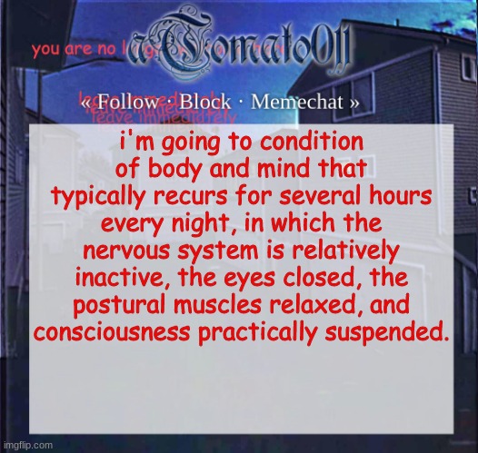 aTomato011 | i'm going to condition of body and mind that typically recurs for several hours every night, in which the nervous system is relatively inactive, the eyes closed, the postural muscles relaxed, and consciousness practically suspended. | image tagged in atomato011 | made w/ Imgflip meme maker