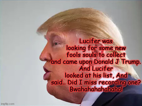 Soulless | Lucifer was looking for some new fools souls to collect and came upon Donald J Trump.
And Lucifer looked at his list, And said.. Did I miss recording one?
Bwahahahahahaha! | image tagged in antichrist,criminal,traitor,maga,donald trump | made w/ Imgflip meme maker