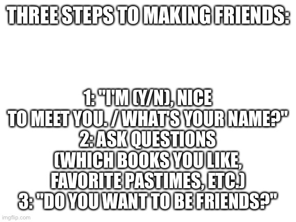 About two weeks 'till you can use this info to your advantage! (I feel terrible if it doesn't work) | THREE STEPS TO MAKING FRIENDS:; 1: "I'M (Y/N), NICE TO MEET YOU. / WHAT'S YOUR NAME?"
2: ASK QUESTIONS (WHICH BOOKS YOU LIKE, FAVORITE PASTIMES, ETC.)
3: "DO YOU WANT TO BE FRIENDS?" | image tagged in blank white template,middle school,making,friends,friendship | made w/ Imgflip meme maker