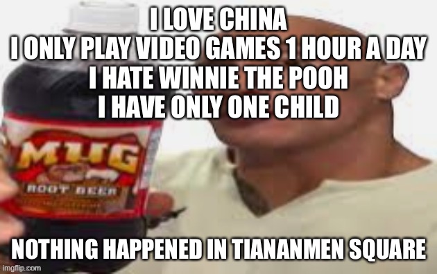 The Rock & Mug Root Beer | I LOVE CHINA
I ONLY PLAY VIDEO GAMES 1 HOUR A DAY
I HATE WINNIE THE POOH
I HAVE ONLY ONE CHILD; NOTHING HAPPENED IN TIANANMEN SQUARE | image tagged in the rock mug root beer | made w/ Imgflip meme maker