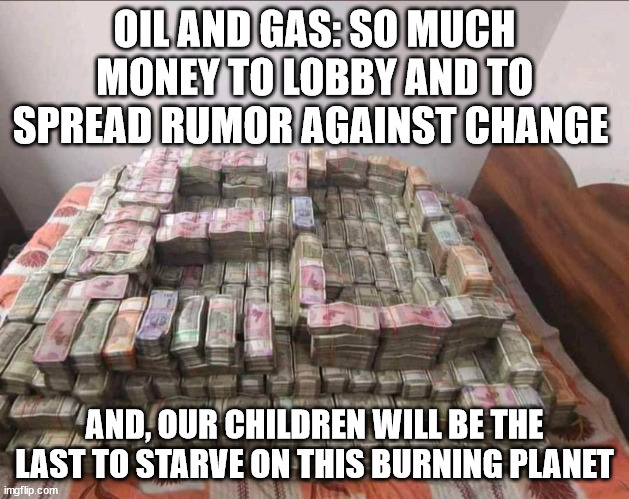oil and gas | OIL AND GAS: SO MUCH MONEY TO LOBBY AND TO SPREAD RUMOR AGAINST CHANGE; AND, OUR CHILDREN WILL BE THE LAST TO STARVE ON THIS BURNING PLANET | image tagged in oil,dollar,money,fake news,planet,children | made w/ Imgflip meme maker