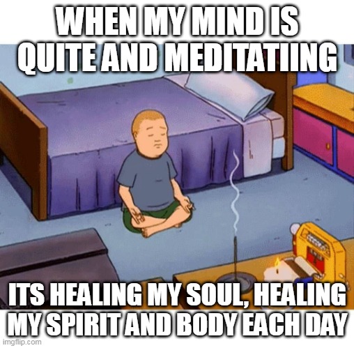 Bobby Hill Meditation | WHEN MY MIND IS QUITE AND MEDITATIING; ITS HEALING MY SOUL, HEALING MY SPIRIT AND BODY EACH DAY | image tagged in bobby hill meditation | made w/ Imgflip meme maker