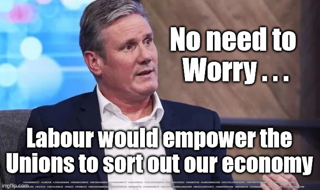 Starmer - UK economy | No need to 
Worry . . . Labour would empower the Unions to sort out our economy; #STARMEROUT #LABOUR #JONLANSMAN #WEARECORBYN #KEIRSTARMER #DIANEABBOTT #MCDONNELL #CULTOFCORBYN #LABOURISDEAD #MOMENTUM #LABOURRACISM #SOCIALISTSUNDAY #NEVERVOTELABOUR #SOCIALISTANYDAY #ANTISEMITISM #SAVILE #SAVILEGATE #PAEDO #WORBOYS #GROOMINGGANGS #PAEDOPHILE #BEERGATE #DURHAMGATE #RAYNER #ANGELARAYNER #BASICINSTINCT #SHARONSTONE #BEERGATE #DURHAMGATE #CURRYGATE #STARMERRESIGN | image tagged in labourisdead,starmerout getstarmerout,cultofcorbyn,labour leadership election,cant trust starmer | made w/ Imgflip meme maker