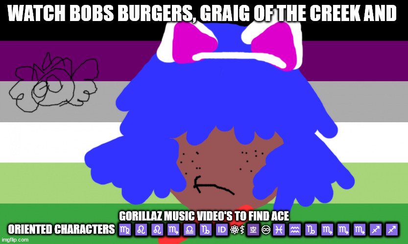 ACE COMMUNITY | WATCH BOBS BURGERS, GRAIG OF THE CREEK AND; GORILLAZ MUSIC VIDEO'S TO FIND ACE ORIENTED CHARACTERS ♍♌♌♏♎♑🆔⚛⚕🈳♾♓♒♑♏♏♏♐♐ | image tagged in lgbtq | made w/ Imgflip meme maker