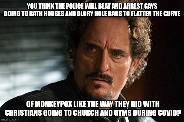 I don't think so. | YOU THINK THE POLICE WILL BEAT AND ARREST GAYS GOING TO BATH HOUSES AND GLORY HOLE BARS TO FLATTEN THE CURVE; OF MONKEYPOX LIKE THE WAY THEY DID WITH CHRISTIANS GOING TO CHURCH AND GYMS DURING COVID? | image tagged in tig sons of anarchy | made w/ Imgflip meme maker