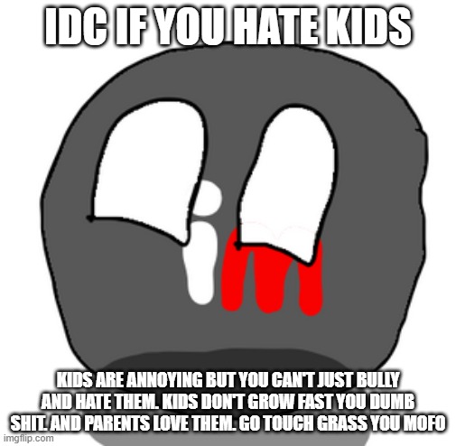 imgflipball | IDC IF YOU HATE KIDS; KIDS ARE ANNOYING BUT YOU CAN'T JUST BULLY AND HATE THEM. KIDS DON'T GROW FAST YOU DUMB SHIT. AND PARENTS LOVE THEM. GO TOUCH GRASS YOU MOFO | image tagged in imgflipball | made w/ Imgflip meme maker