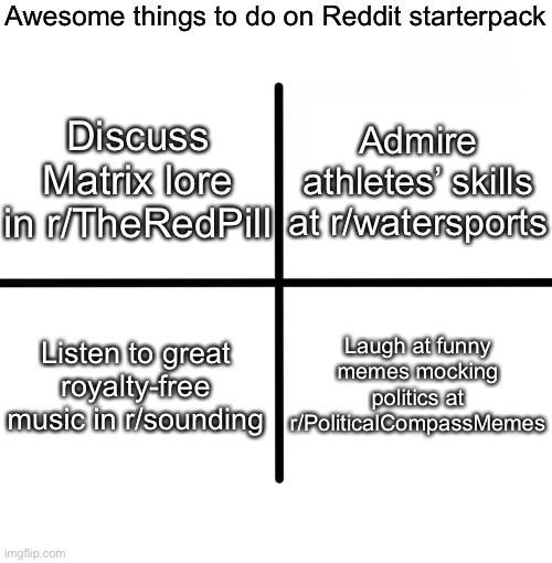 Blank Starter Pack Meme | Awesome things to do on Reddit starterpack; Discuss Matrix lore in r/TheRedPill; Admire athletes’ skills at r/watersports; Laugh at funny memes mocking politics at r/PoliticalCompassMemes; Listen to great royalty-free music in r/sounding | image tagged in memes,blank starter pack | made w/ Imgflip meme maker