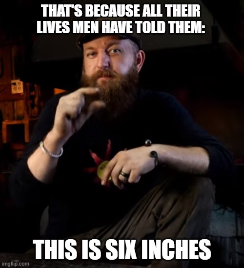 A little bit | THAT'S BECAUSE ALL THEIR LIVES MEN HAVE TOLD THEM:; THIS IS SIX INCHES | image tagged in a little bit | made w/ Imgflip meme maker