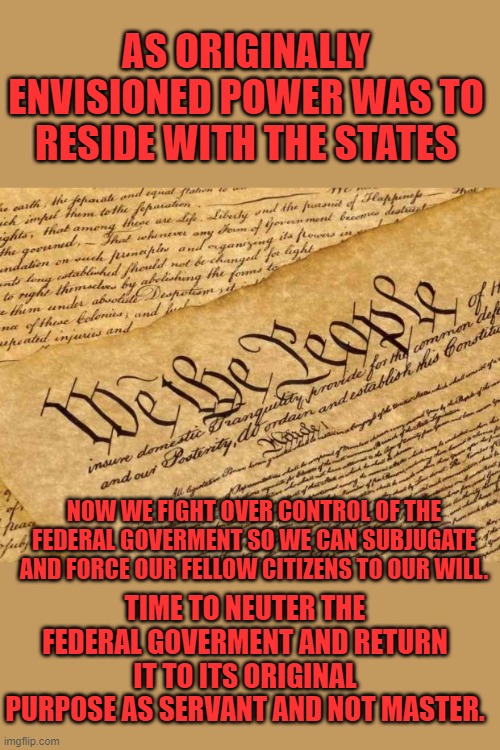 Fighting to control the "Precious" | AS ORIGINALLY ENVISIONED POWER WAS TO RESIDE WITH THE STATES; NOW WE FIGHT OVER CONTROL OF THE FEDERAL GOVERMENT SO WE CAN SUBJUGATE AND FORCE OUR FELLOW CITIZENS TO OUR WILL. TIME TO NEUTER THE FEDERAL GOVERMENT AND RETURN IT TO ITS ORIGINAL PURPOSE AS SERVANT AND NOT MASTER. | image tagged in constitution,federal goverment | made w/ Imgflip meme maker