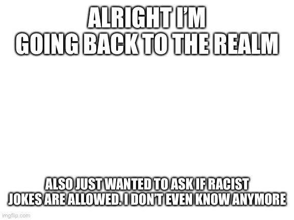 Blank White Template | ALRIGHT I’M GOING BACK TO THE REALM; ALSO JUST WANTED TO ASK IF RACIST JOKES ARE ALLOWED. I DON’T EVEN KNOW ANYMORE | image tagged in blank white template | made w/ Imgflip meme maker