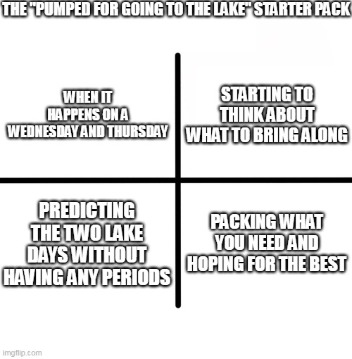 Blank Starter Pack Meme | THE "PUMPED FOR GOING TO THE LAKE" STARTER PACK; STARTING TO THINK ABOUT WHAT TO BRING ALONG; WHEN IT HAPPENS ON A WEDNESDAY AND THURSDAY; PREDICTING THE TWO LAKE DAYS WITHOUT HAVING ANY PERIODS; PACKING WHAT YOU NEED AND HOPING FOR THE BEST | image tagged in memes,blank starter pack | made w/ Imgflip meme maker