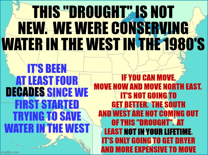 Be Prepared | THIS "DROUGHT" IS NOT NEW.  WE WERE CONSERVING WATER IN THE WEST IN THE 1980'S; IF YOU CAN MOVE, MOVE NOW AND MOVE NORTH EAST. 
IT'S NOT GOING TO GET BETTER.  THE SOUTH
AND WEST ARE NOT COMING OUT OF THIS "DROUGHT".  AT  LEAST NOT IN YOUR LIFETIME.
IT'S ONLY GOING TO GET DRYER
AND MORE EXPENSIVE TO MOVE; IT'S BEEN AT LEAST FOUR DECADES SINCE WE FIRST STARTED TRYING TO SAVE WATER IN THE WEST; DECADES; NOT IN YOUR LIFETIME | image tagged in usa map,be prepared,be aware of your surroundings,situational awareness,pay attention,memes | made w/ Imgflip meme maker