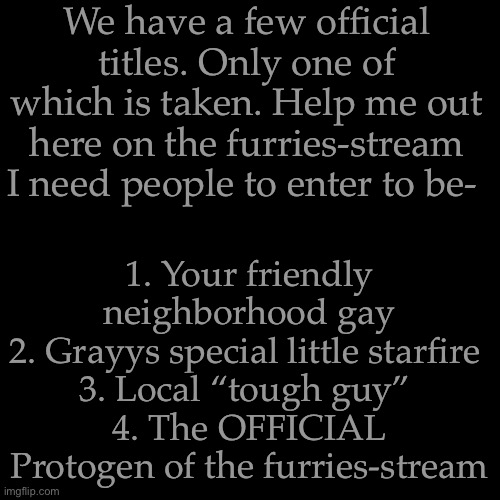Lmao these titles don’t come with anything except bragging-rights and a direct tie to me | We have a few official titles. Only one of which is taken. Help me out here on the furries-stream I need people to enter to be-; 1. Your friendly neighborhood gay
2. Grayys special little starfire 
3. Local “tough guy” 
4. The OFFICIAL Protogen of the furries-stream | image tagged in memes,blank transparent square | made w/ Imgflip meme maker