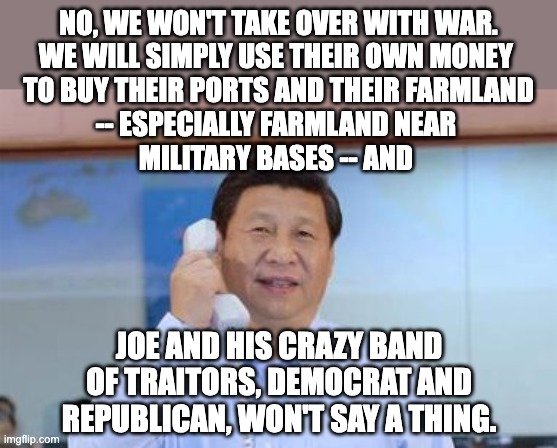 We're being overrun on the Southern Border as well as through our financial markets. | NO, WE WON'T TAKE OVER WITH WAR.
WE WILL SIMPLY USE THEIR OWN MONEY 
TO BUY THEIR PORTS AND THEIR FARMLAND
-- ESPECIALLY FARMLAND NEAR 
MILITARY BASES -- AND; JOE AND HIS CRAZY BAND OF TRAITORS, DEMOCRAT AND REPUBLICAN, WON'T SAY A THING. | image tagged in xi jinping,democrats,republicans,traitors | made w/ Imgflip meme maker